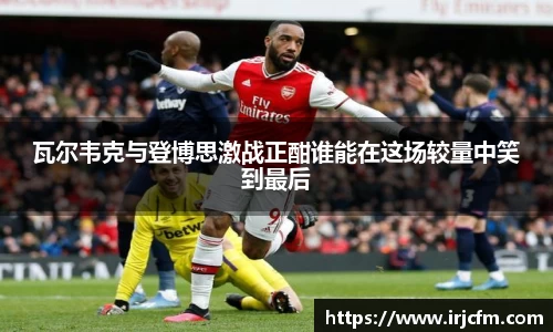 瓦尔韦克与登博思激战正酣谁能在这场较量中笑到最后